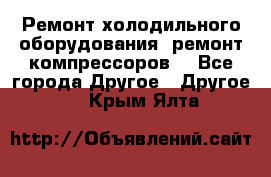 Ремонт холодильного оборудования, ремонт компрессоров. - Все города Другое » Другое   . Крым,Ялта